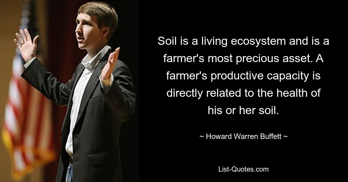 Soil is a living ecosystem and is a farmer's most precious asset. A farmer's productive capacity is directly related to the health of his or her soil. — © Howard Warren Buffett