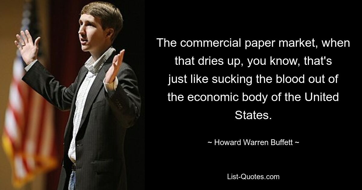 The commercial paper market, when that dries up, you know, that's just like sucking the blood out of the economic body of the United States. — © Howard Warren Buffett