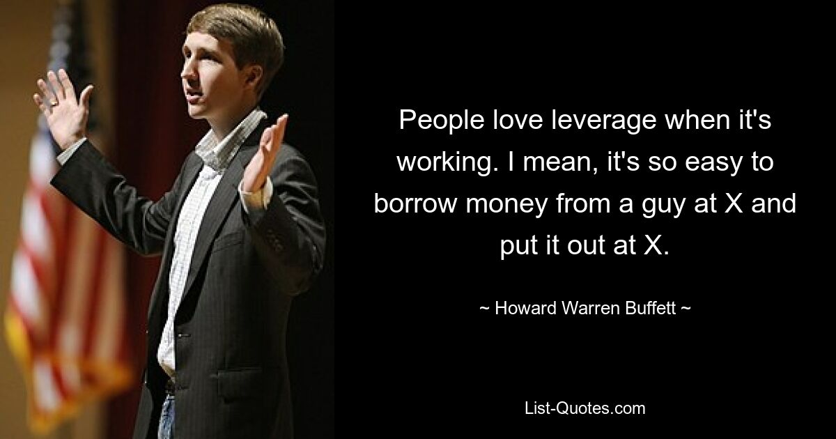 People love leverage when it's working. I mean, it's so easy to borrow money from a guy at X and put it out at X. — © Howard Warren Buffett