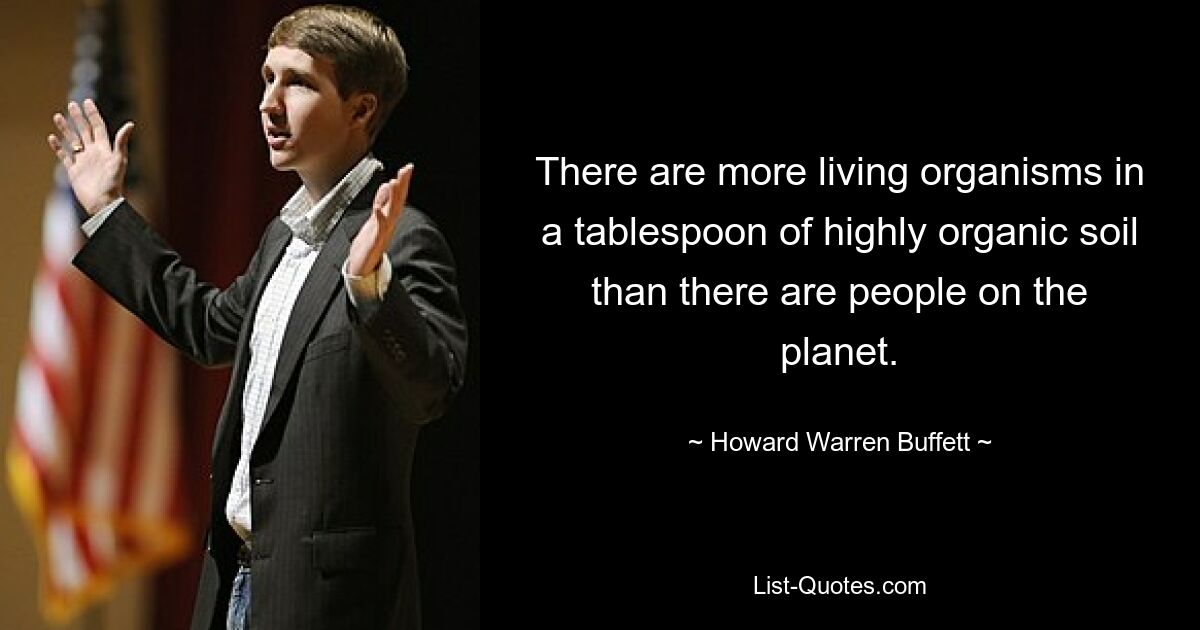 There are more living organisms in a tablespoon of highly organic soil than there are people on the planet. — © Howard Warren Buffett