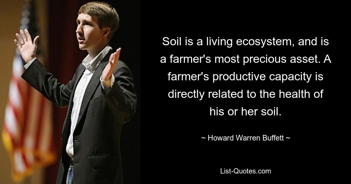 Soil is a living ecosystem, and is a farmer's most precious asset. A farmer's productive capacity is directly related to the health of his or her soil. — © Howard Warren Buffett