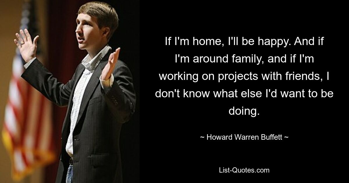 If I'm home, I'll be happy. And if I'm around family, and if I'm working on projects with friends, I don't know what else I'd want to be doing. — © Howard Warren Buffett