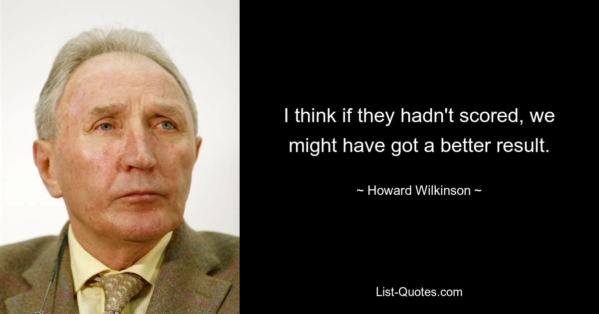 I think if they hadn't scored, we might have got a better result. — © Howard Wilkinson