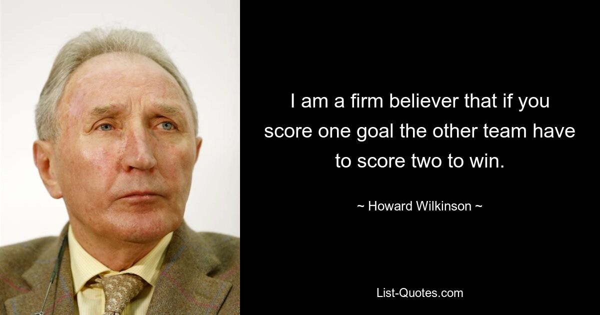 I am a firm believer that if you score one goal the other team have to score two to win. — © Howard Wilkinson