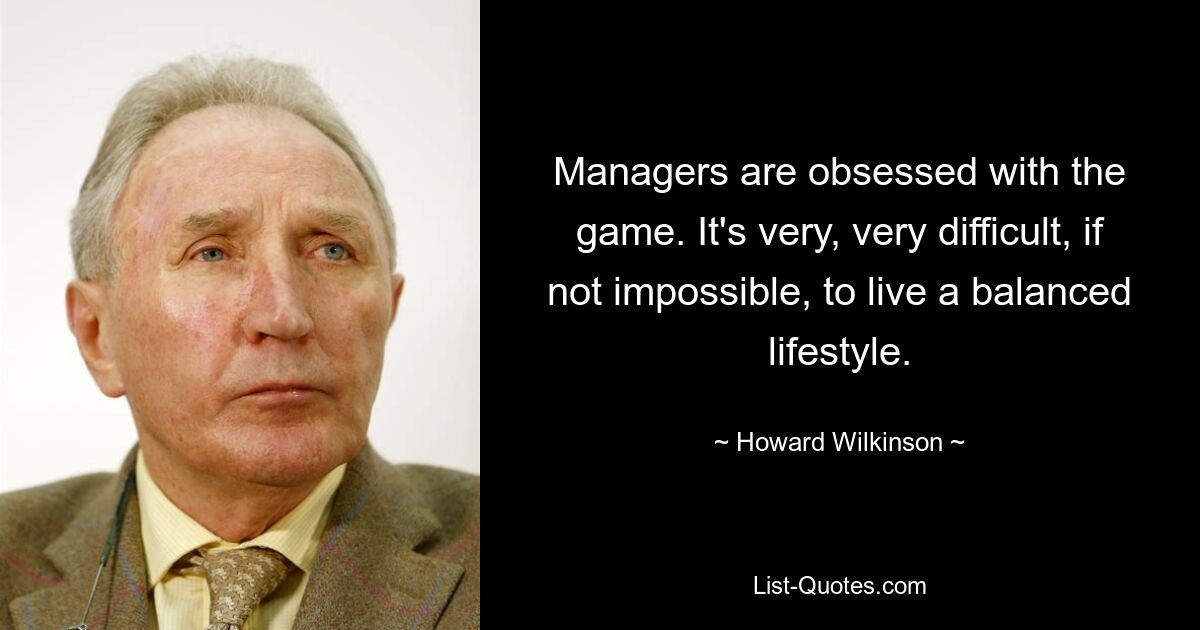 Managers are obsessed with the game. It's very, very difficult, if not impossible, to live a balanced lifestyle. — © Howard Wilkinson