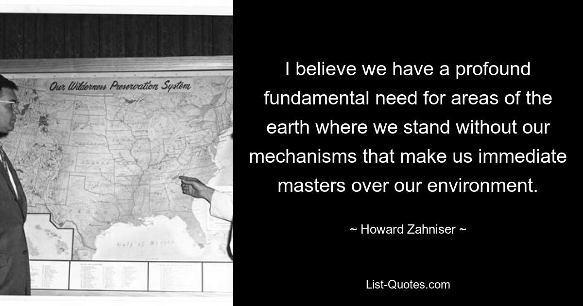 I believe we have a profound fundamental need for areas of the earth where we stand without our mechanisms that make us immediate masters over our environment. — © Howard Zahniser