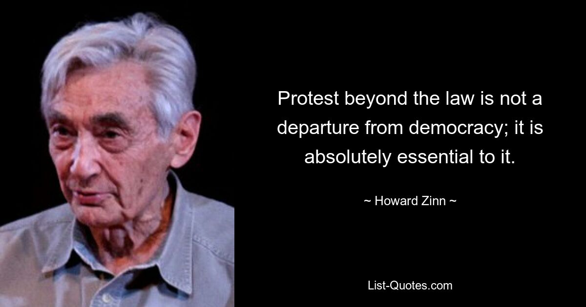 Protest beyond the law is not a departure from democracy; it is absolutely essential to it. — © Howard Zinn