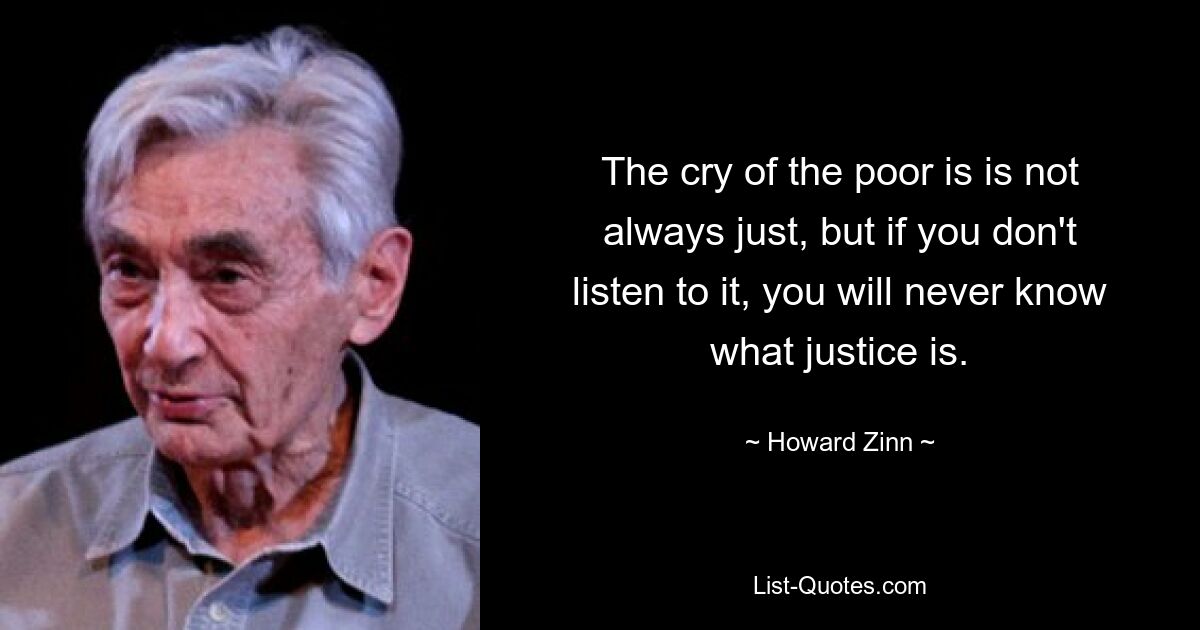 The cry of the poor is is not always just, but if you don't listen to it, you will never know what justice is. — © Howard Zinn