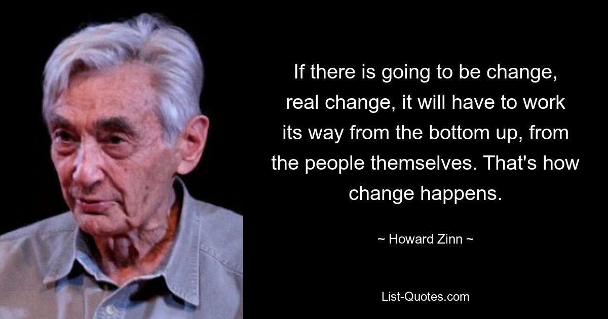 If there is going to be change, real change, it will have to work its way from the bottom up, from the people themselves. That's how change happens. — © Howard Zinn