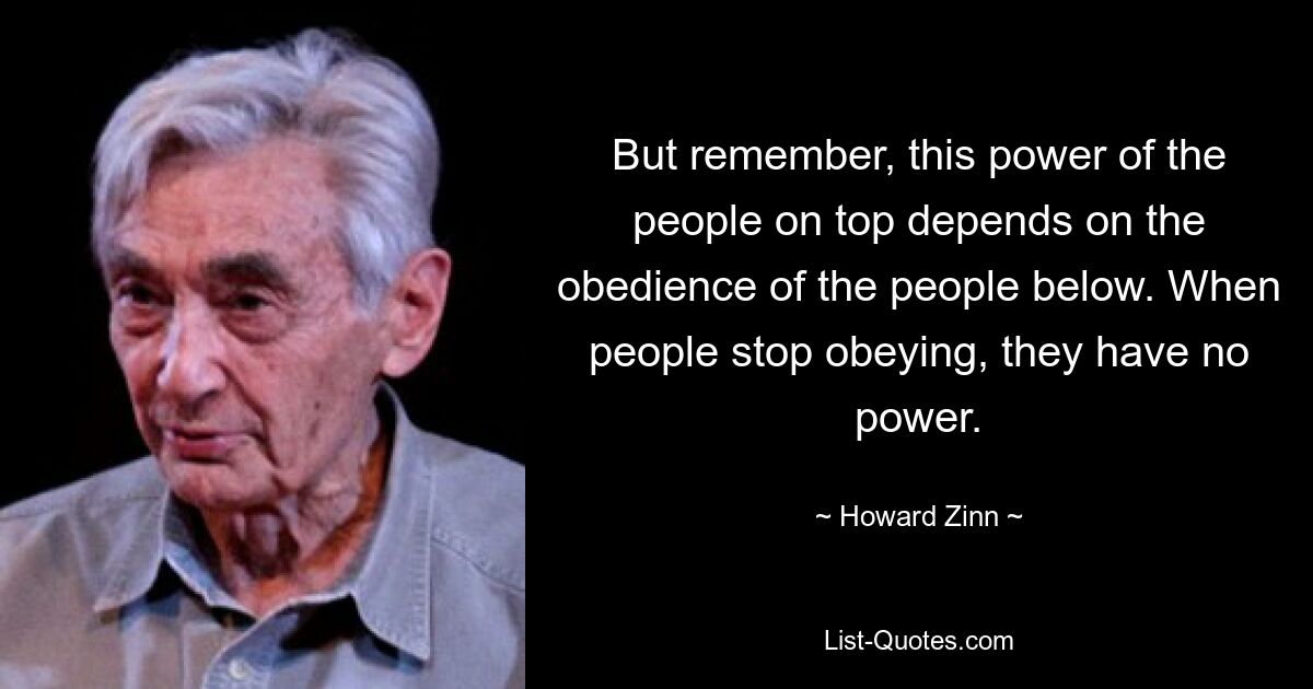 But remember, this power of the people on top depends on the obedience of the people below. When people stop obeying, they have no power. — © Howard Zinn