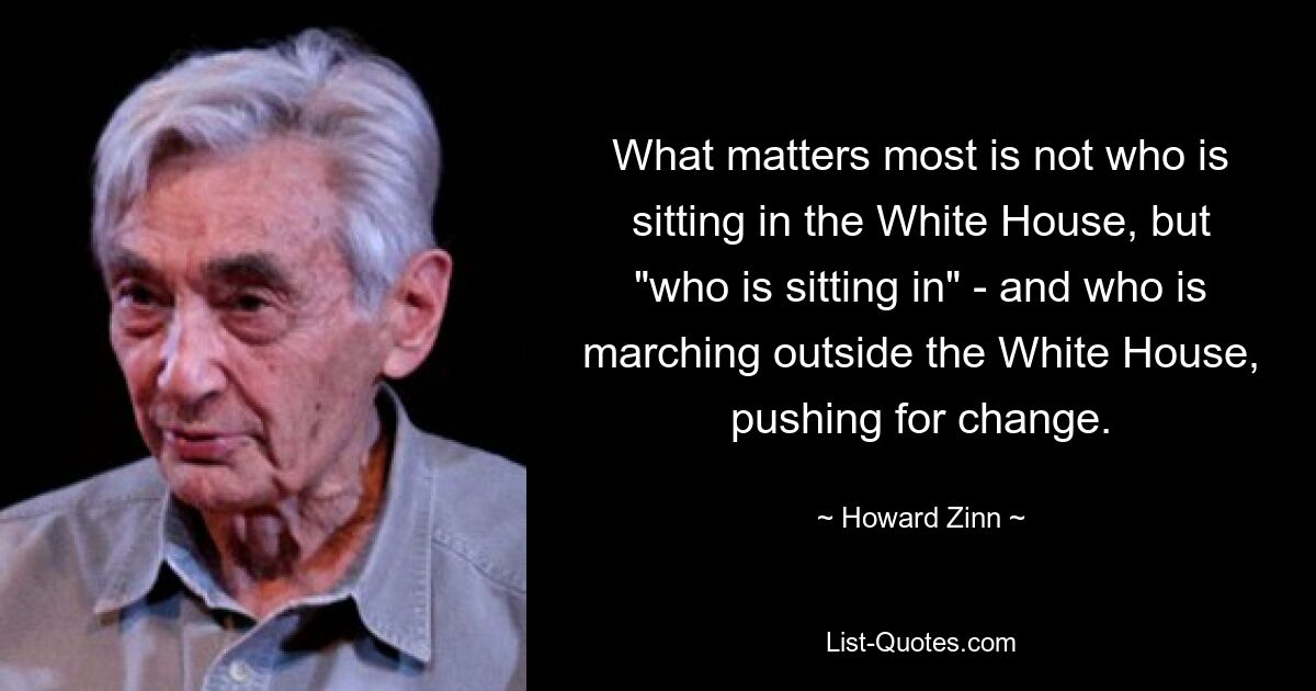 What matters most is not who is sitting in the White House, but "who is sitting in" - and who is marching outside the White House, pushing for change. — © Howard Zinn