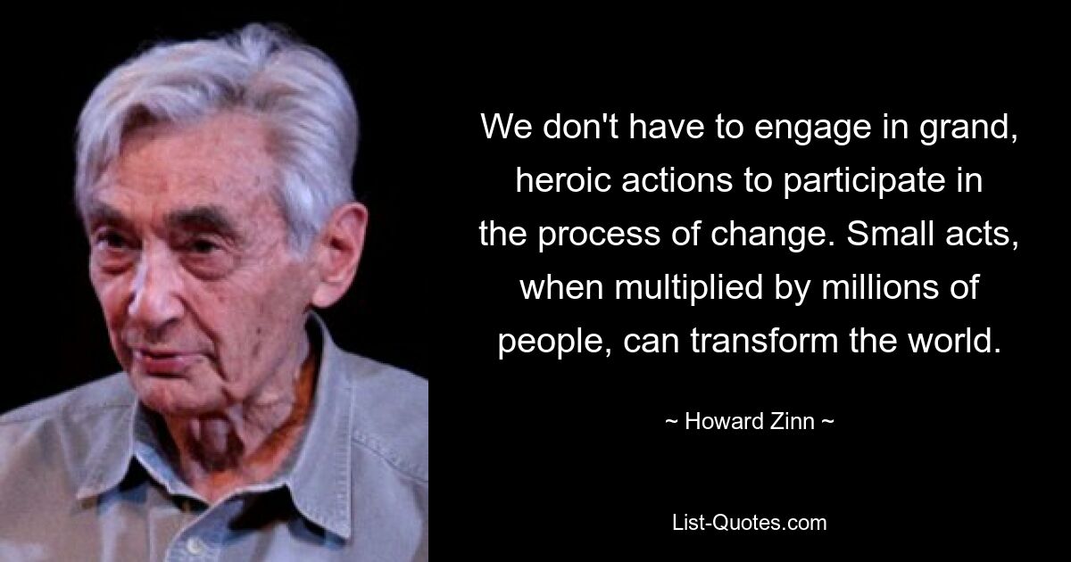 We don't have to engage in grand, heroic actions to participate in the process of change. Small acts, when multiplied by millions of people, can transform the world. — © Howard Zinn