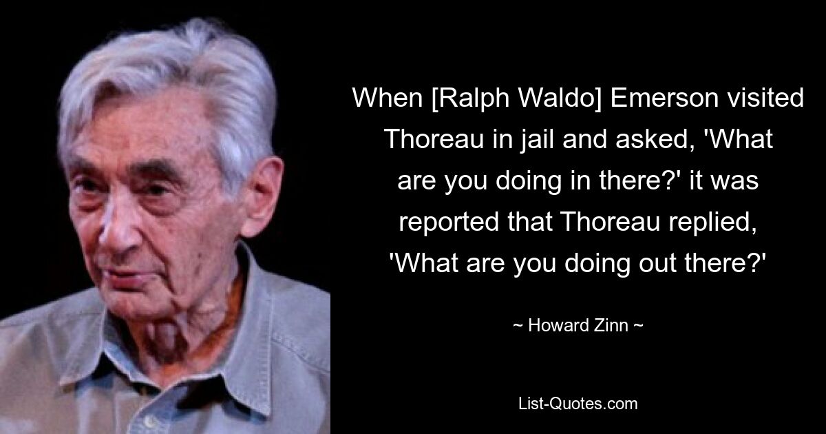 When [Ralph Waldo] Emerson visited Thoreau in jail and asked, 'What are you doing in there?' it was reported that Thoreau replied, 'What are you doing out there?' — © Howard Zinn