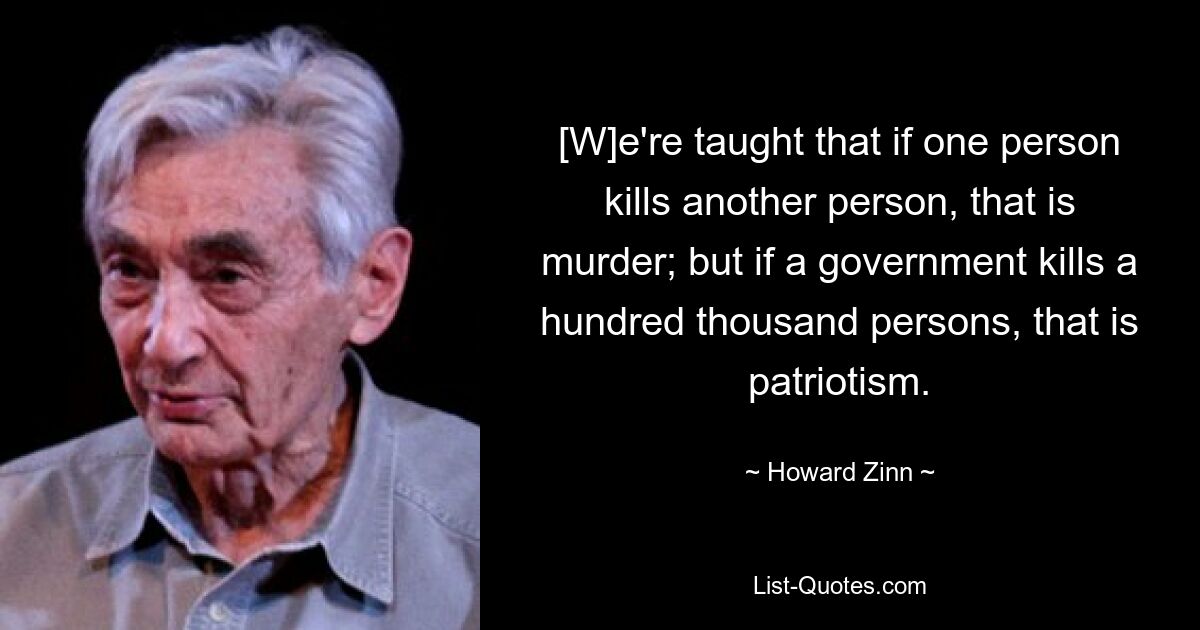 [W]e're taught that if one person kills another person, that is murder; but if a government kills a hundred thousand persons, that is patriotism. — © Howard Zinn