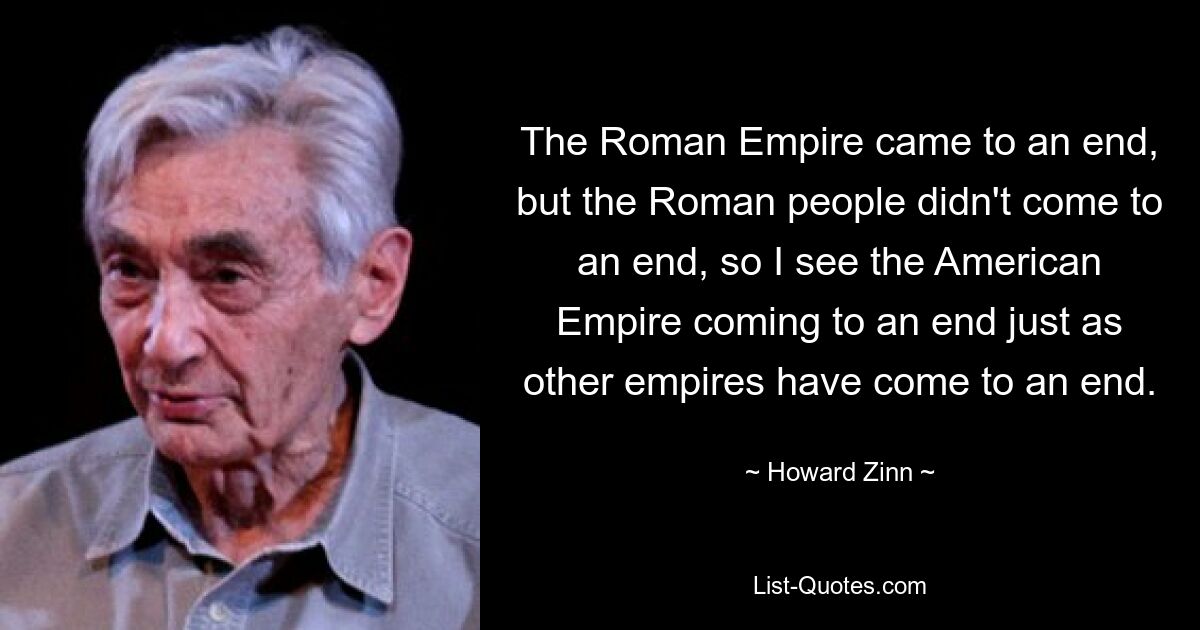 The Roman Empire came to an end, but the Roman people didn't come to an end, so I see the American Empire coming to an end just as other empires have come to an end. — © Howard Zinn