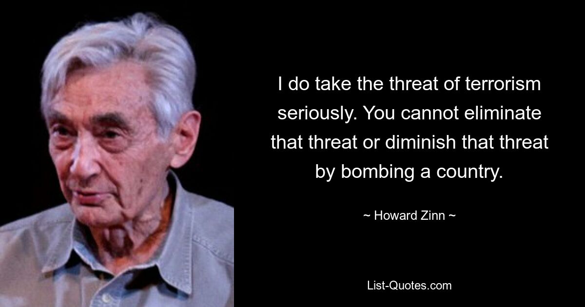 Ich nehme die Bedrohung durch den Terrorismus ernst. Sie können diese Bedrohung nicht beseitigen oder verringern, indem Sie ein Land bombardieren. — © Howard Zinn 