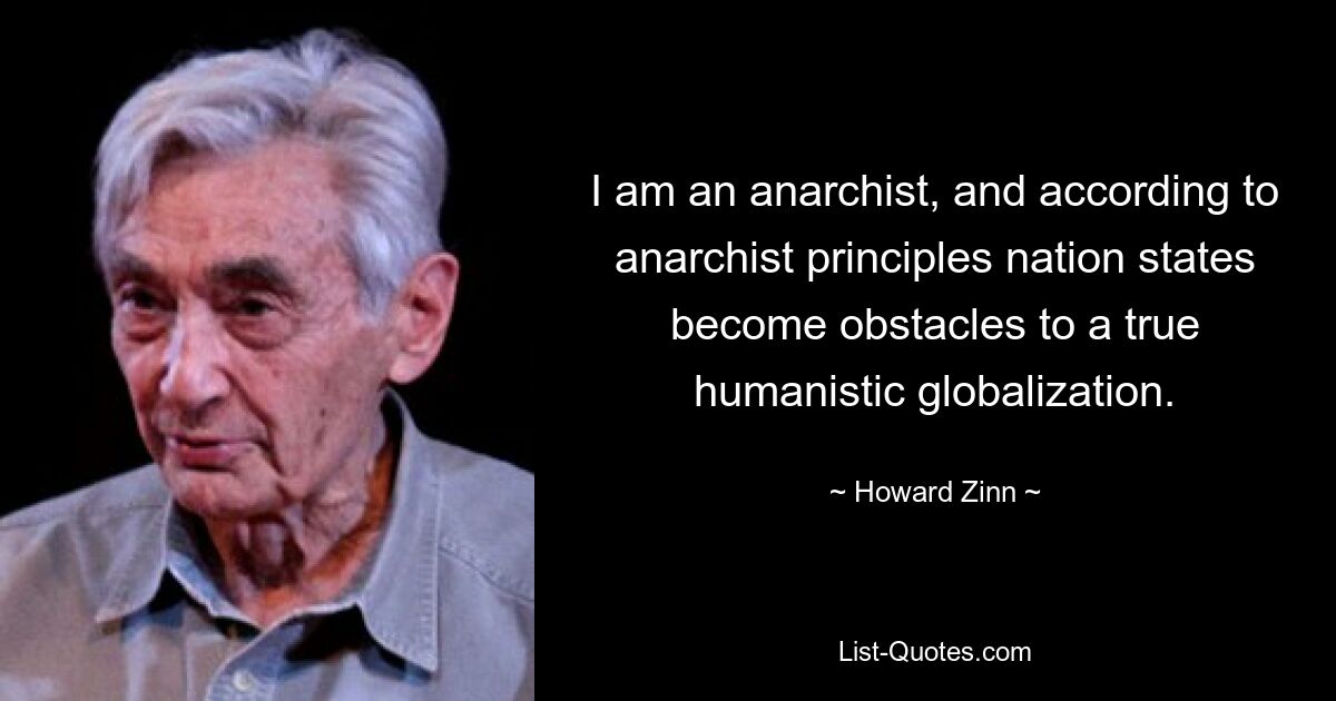 I am an anarchist, and according to anarchist principles nation states become obstacles to a true humanistic globalization. — © Howard Zinn