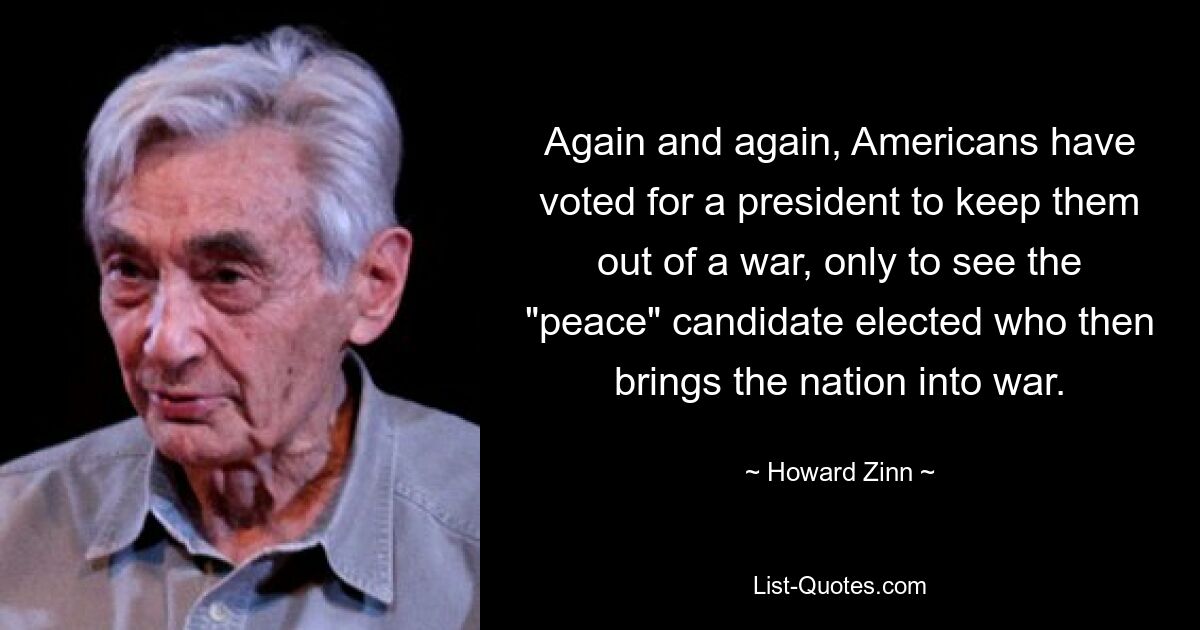 Again and again, Americans have voted for a president to keep them out of a war, only to see the "peace" candidate elected who then brings the nation into war. — © Howard Zinn