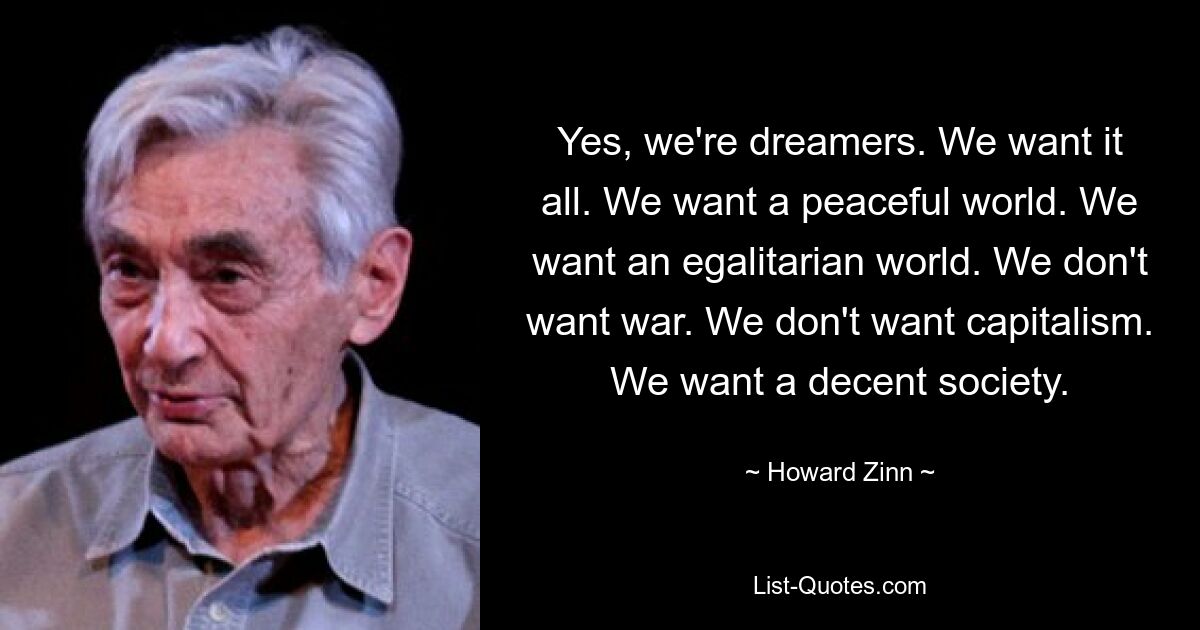 Yes, we're dreamers. We want it all. We want a peaceful world. We want an egalitarian world. We don't want war. We don't want capitalism. We want a decent society. — © Howard Zinn