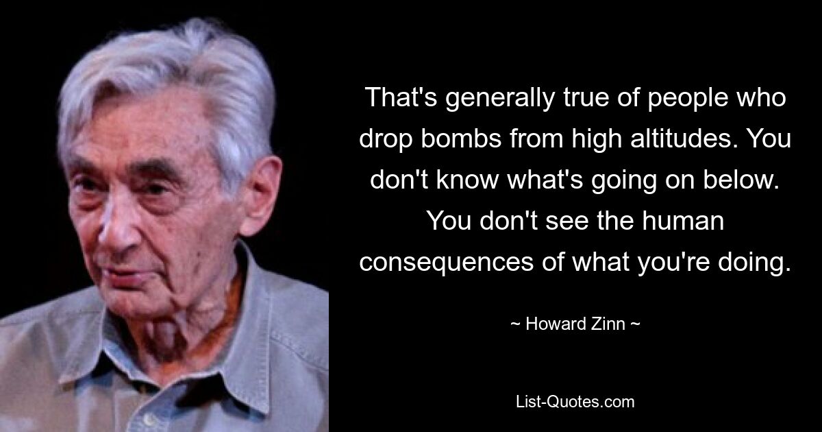 That's generally true of people who drop bombs from high altitudes. You don't know what's going on below. You don't see the human consequences of what you're doing. — © Howard Zinn