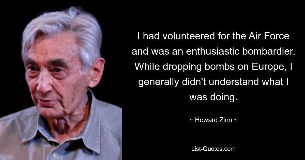 I had volunteered for the Air Force and was an enthusiastic bombardier. While dropping bombs on Europe, I generally didn't understand what I was doing. — © Howard Zinn