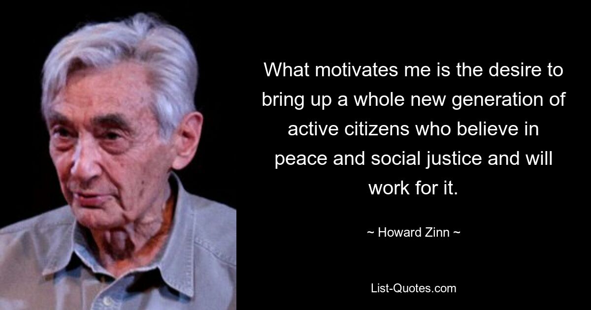 What motivates me is the desire to bring up a whole new generation of active citizens who believe in peace and social justice and will work for it. — © Howard Zinn