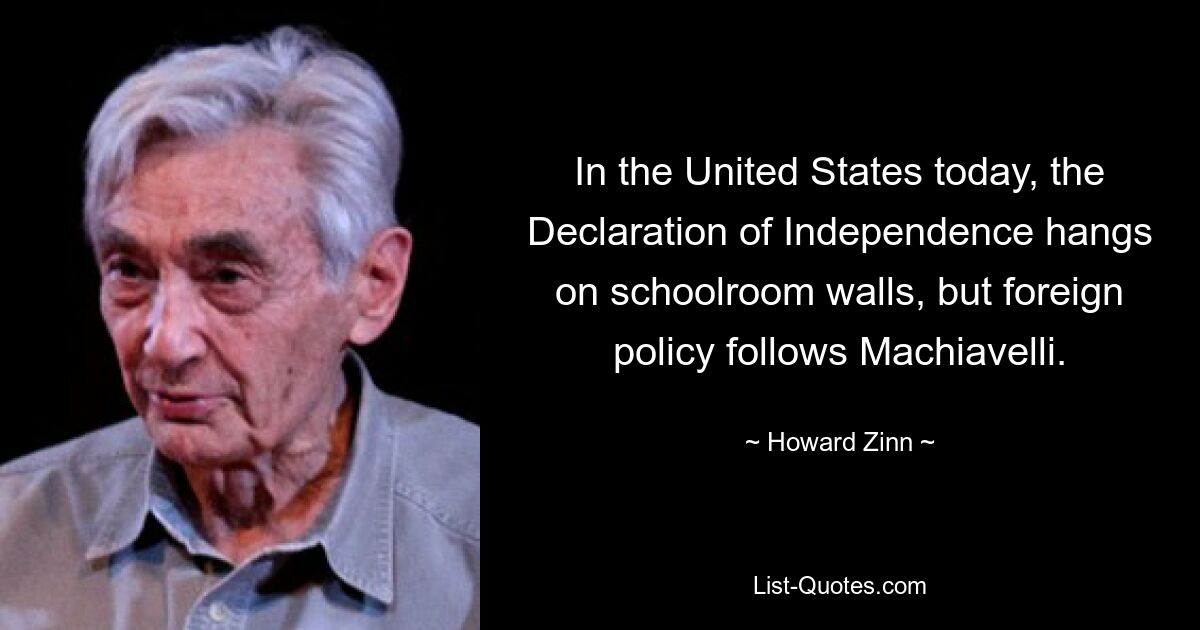 In the United States today, the Declaration of Independence hangs on schoolroom walls, but foreign policy follows Machiavelli. — © Howard Zinn