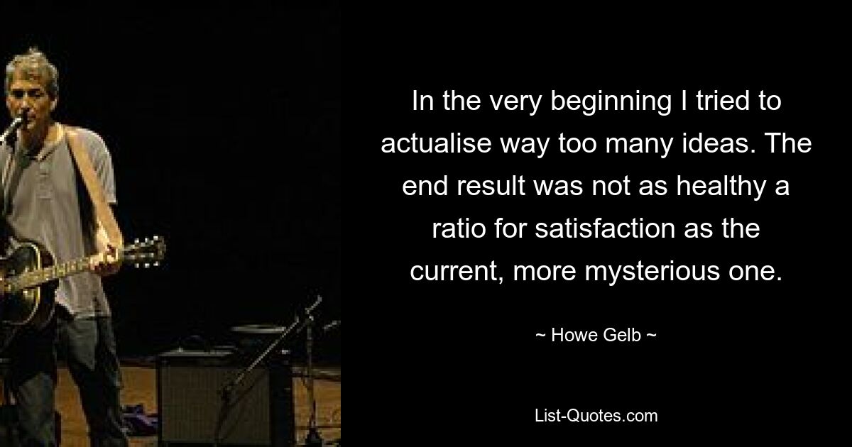 In the very beginning I tried to actualise way too many ideas. The end result was not as healthy a ratio for satisfaction as the current, more mysterious one. — © Howe Gelb