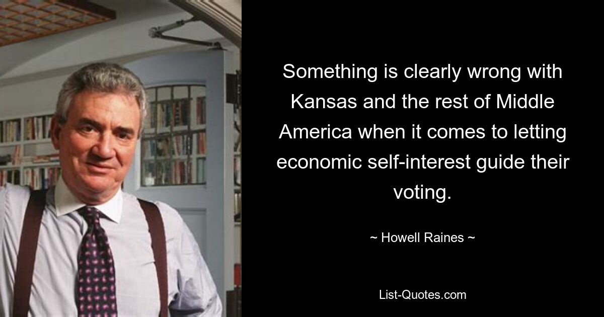 Something is clearly wrong with Kansas and the rest of Middle America when it comes to letting economic self-interest guide their voting. — © Howell Raines