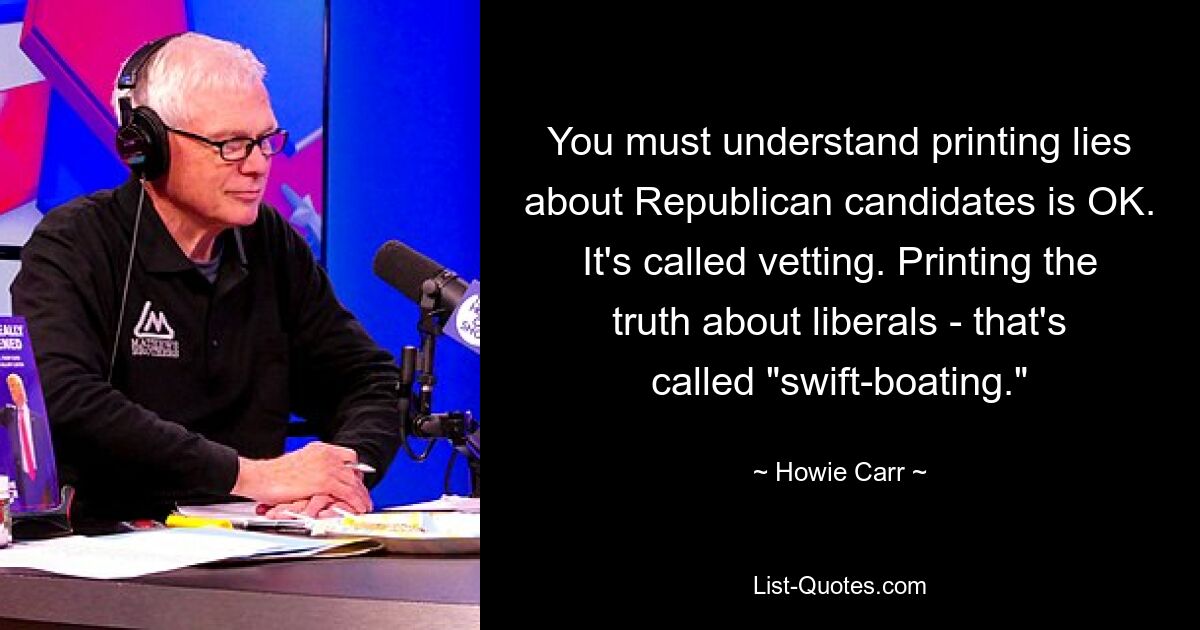 You must understand printing lies about Republican candidates is OK. It's called vetting. Printing the truth about liberals - that's called "swift-boating." — © Howie Carr