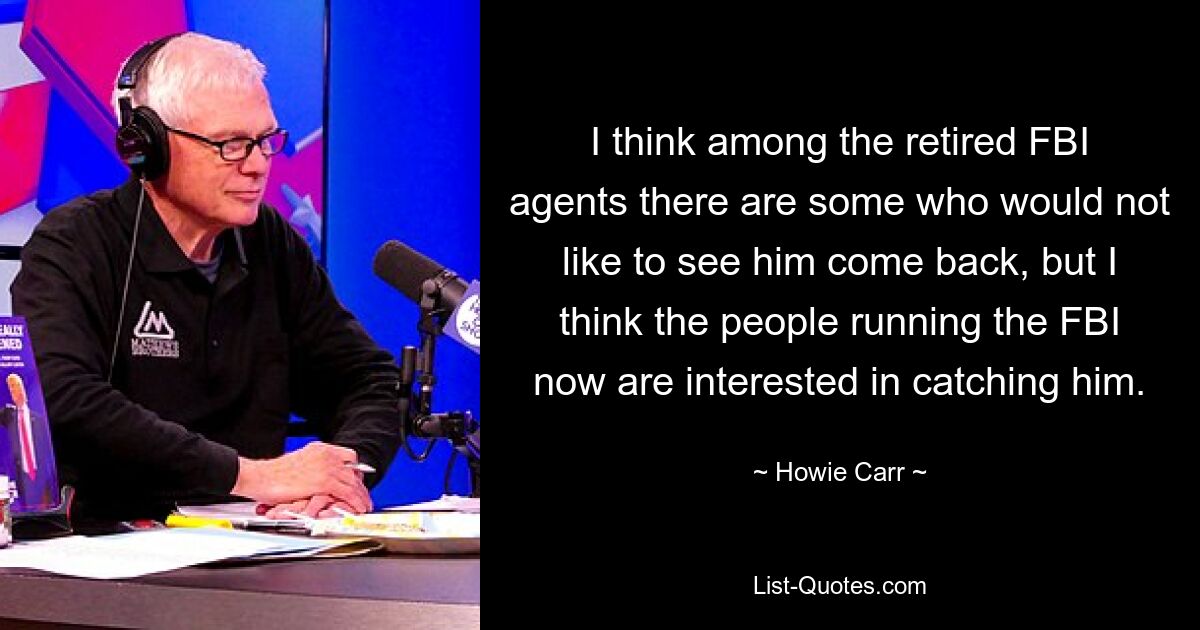 I think among the retired FBI agents there are some who would not like to see him come back, but I think the people running the FBI now are interested in catching him. — © Howie Carr