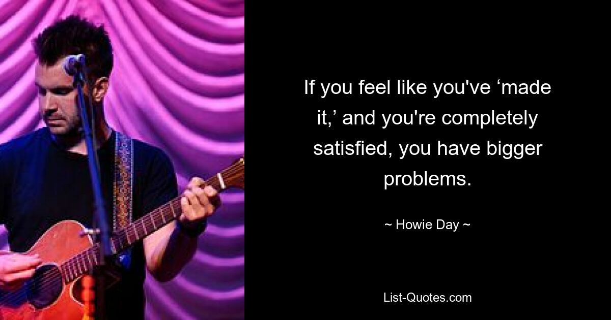 If you feel like you've ‘made it,’ and you're completely satisfied, you have bigger problems. — © Howie Day