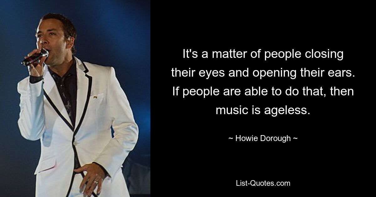 It's a matter of people closing their eyes and opening their ears. If people are able to do that, then music is ageless. — © Howie Dorough