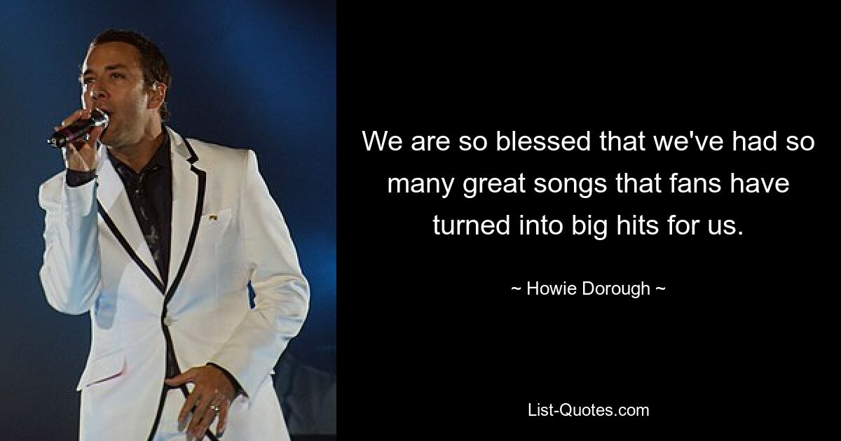 We are so blessed that we've had so many great songs that fans have turned into big hits for us. — © Howie Dorough