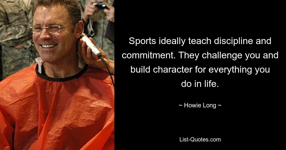 Sports ideally teach discipline and commitment. They challenge you and build character for everything you do in life. — © Howie Long