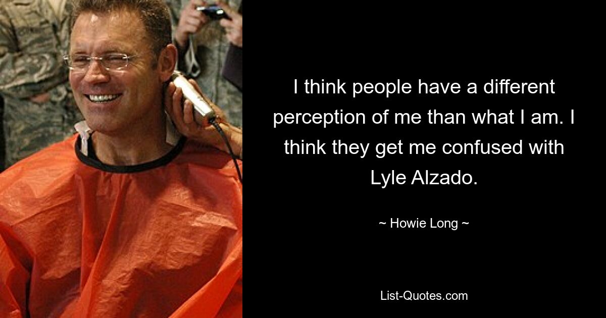 I think people have a different perception of me than what I am. I think they get me confused with Lyle Alzado. — © Howie Long