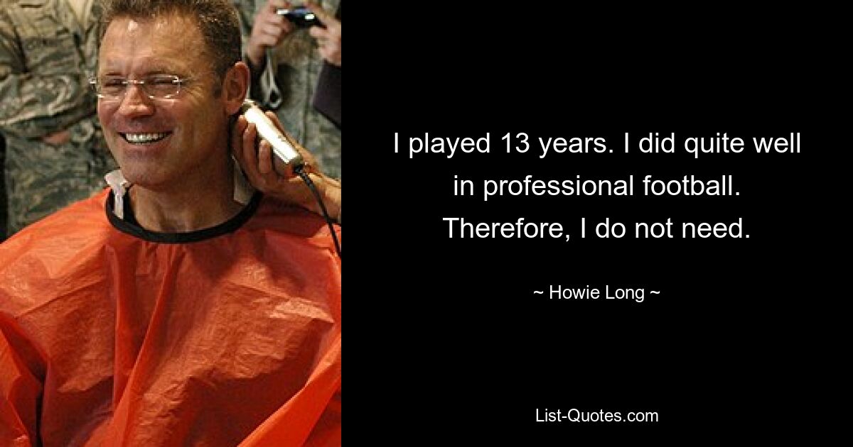 I played 13 years. I did quite well in professional football. Therefore, I do not need. — © Howie Long