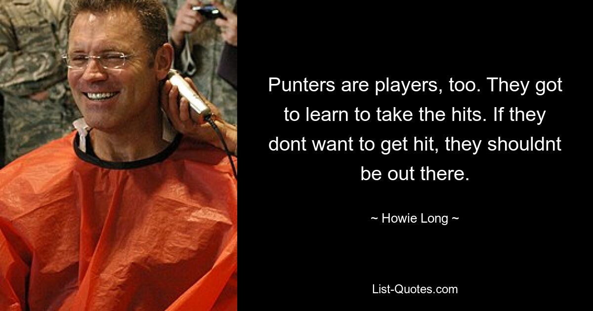 Punters are players, too. They got to learn to take the hits. If they dont want to get hit, they shouldnt be out there. — © Howie Long