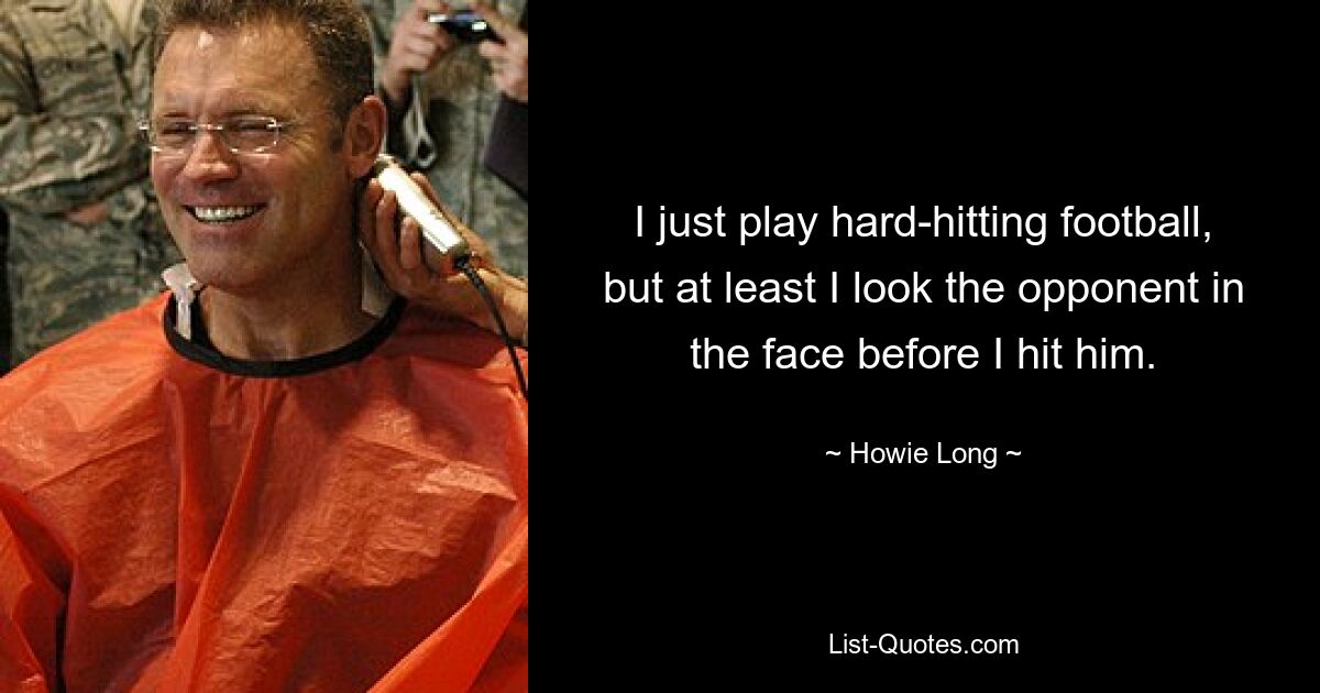 I just play hard-hitting football, but at least I look the opponent in the face before I hit him. — © Howie Long