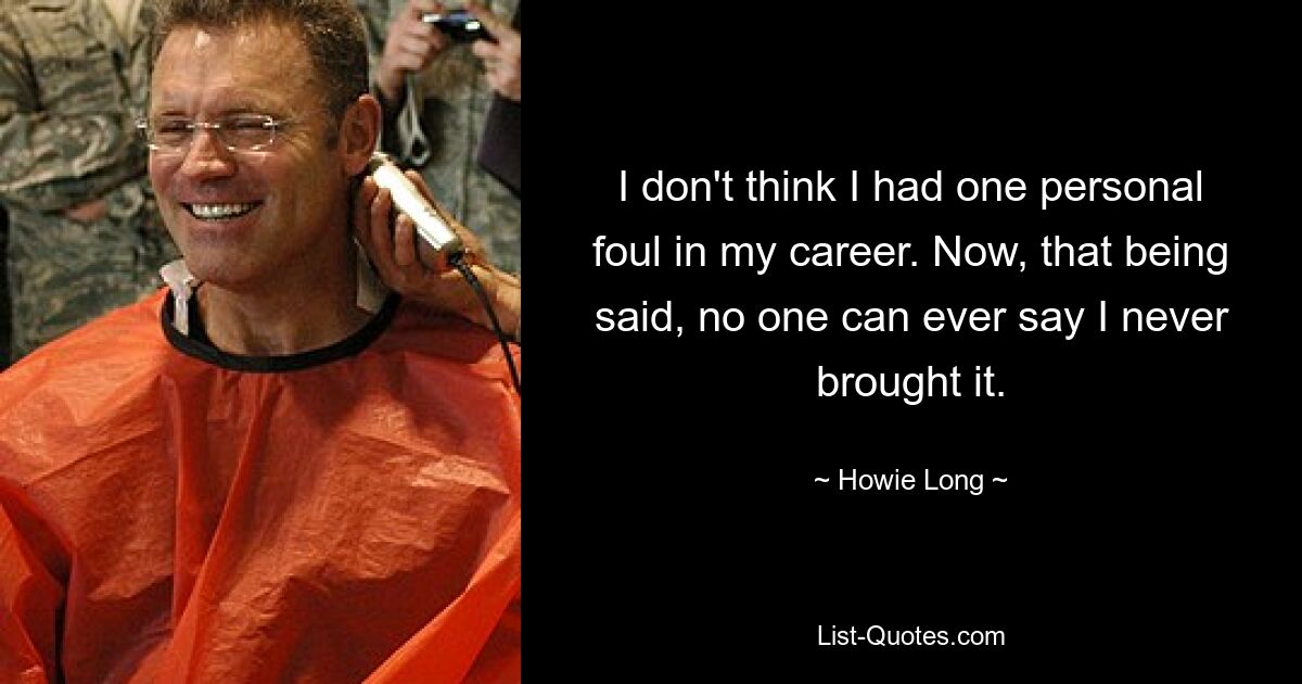 I don't think I had one personal foul in my career. Now, that being said, no one can ever say I never brought it. — © Howie Long