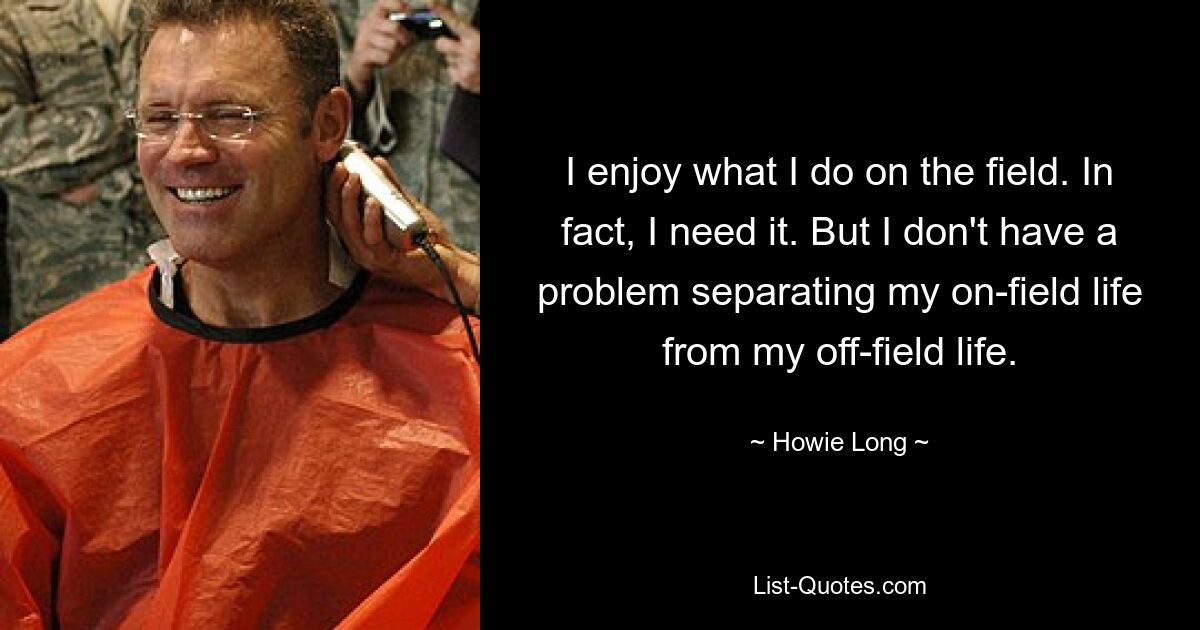 I enjoy what I do on the field. In fact, I need it. But I don't have a problem separating my on-field life from my off-field life. — © Howie Long