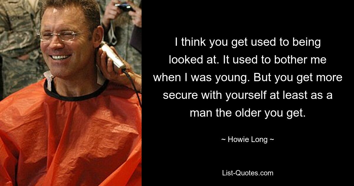 I think you get used to being looked at. It used to bother me when I was young. But you get more secure with yourself at least as a man the older you get. — © Howie Long