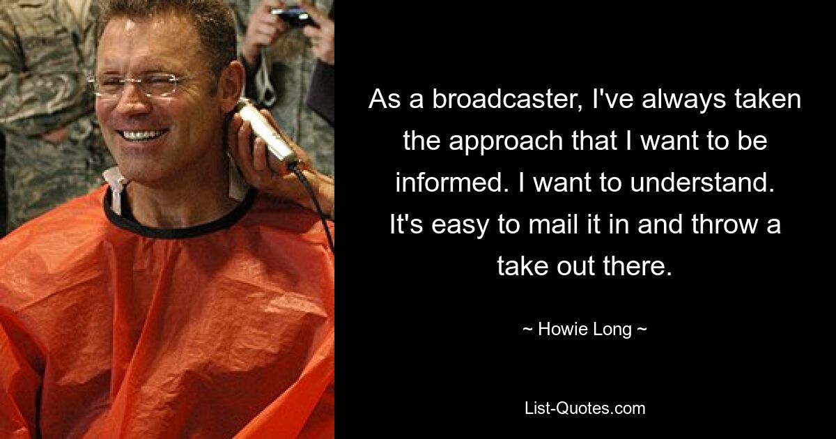 As a broadcaster, I've always taken the approach that I want to be informed. I want to understand. It's easy to mail it in and throw a take out there. — © Howie Long