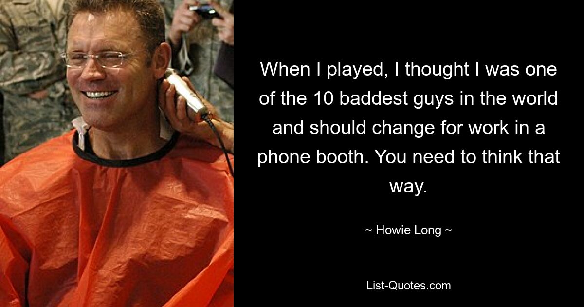 When I played, I thought I was one of the 10 baddest guys in the world and should change for work in a phone booth. You need to think that way. — © Howie Long