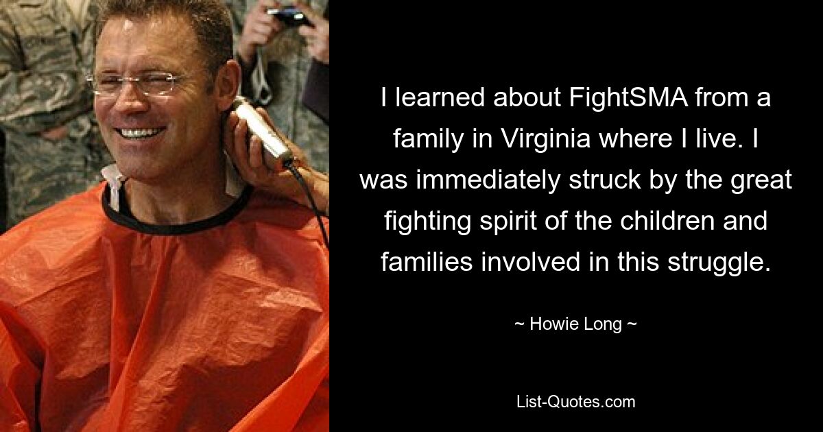 I learned about FightSMA from a family in Virginia where I live. I was immediately struck by the great fighting spirit of the children and families involved in this struggle. — © Howie Long