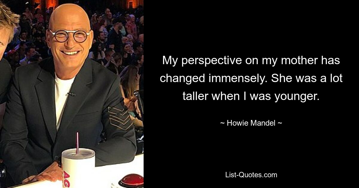 My perspective on my mother has changed immensely. She was a lot taller when I was younger. — © Howie Mandel