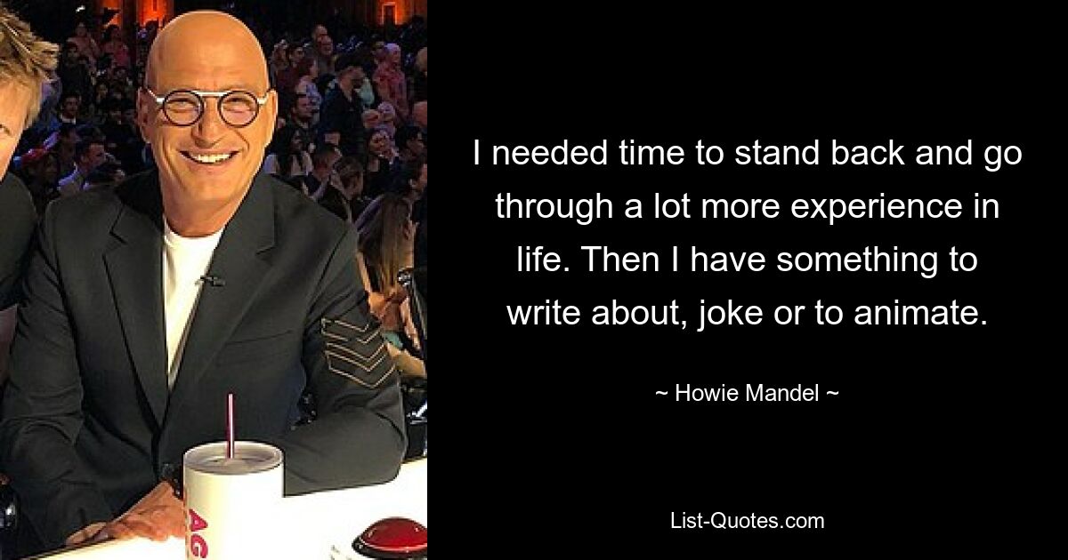 I needed time to stand back and go through a lot more experience in life. Then I have something to write about, joke or to animate. — © Howie Mandel