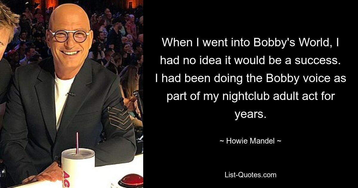 When I went into Bobby's World, I had no idea it would be a success. I had been doing the Bobby voice as part of my nightclub adult act for years. — © Howie Mandel