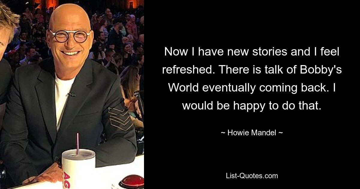 Now I have new stories and I feel refreshed. There is talk of Bobby's World eventually coming back. I would be happy to do that. — © Howie Mandel