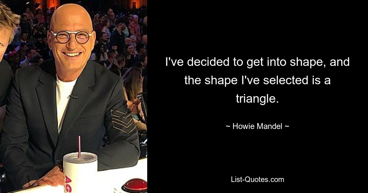 I've decided to get into shape, and the shape I've selected is a triangle. — © Howie Mandel